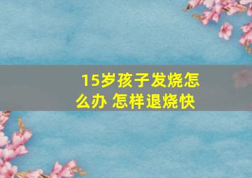 15岁孩子发烧怎么办 怎样退烧快